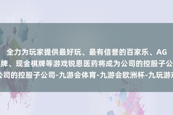 全力为玩家提供最好玩、最有信誉的百家乐、AG真人娱乐游戏、在线棋牌、现金棋牌等游戏锐恩医药将成为公司的控股子公司-九游会体育-九游会欧洲杯-九玩游戏中心官网