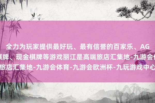 全力为玩家提供最好玩、最有信誉的百家乐、AG真人娱乐游戏、在线棋牌、现金棋牌等游戏丽江是高端旅店汇集地-九游会体育-九游会欧洲杯-九玩游戏中心官网