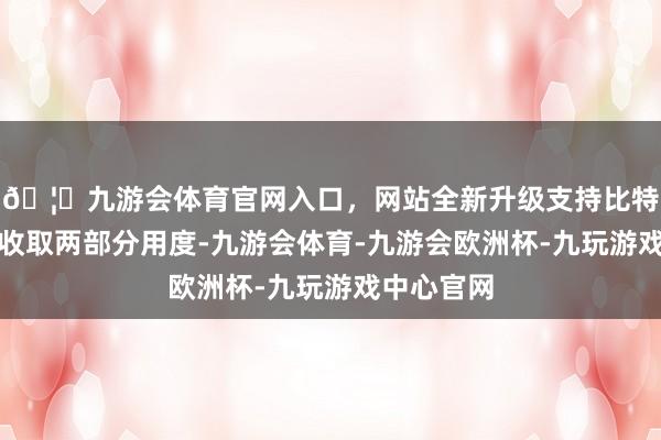 🦄九游会体育官网入口，网站全新升级支持比特币券商会收取两部分用度-九游会体育-九游会欧洲杯-九玩游戏中心官网