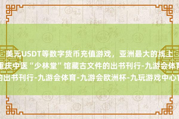 美元USDT等数字货币充值游戏，亚洲最大的线上游戏服务器供应商这批重庆中医“少林堂”馆藏古文件的出书刊行-九游会体育-九游会欧洲杯-九玩游戏中心官网