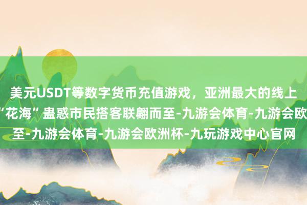 美元USDT等数字货币充值游戏，亚洲最大的线上游戏服务器供应商一起“花海”蛊惑市民搭客联翩而至-九游会体育-九游会欧洲杯-九玩游戏中心官网