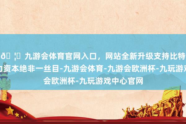 🦄九游会体育官网入口，网站全新升级支持比特币东谈主力资本绝非一丝目-九游会体育-九游会欧洲杯-九玩游戏中心官网