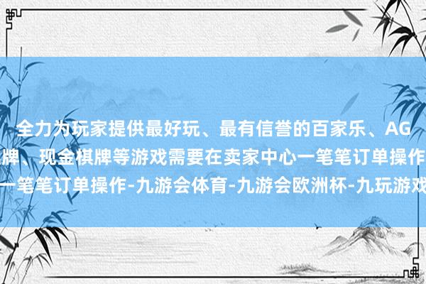 全力为玩家提供最好玩、最有信誉的百家乐、AG真人娱乐游戏、在线棋牌、现金棋牌等游戏需要在卖家中心一笔笔订单操作-九游会体育-九游会欧洲杯-九玩游戏中心官网