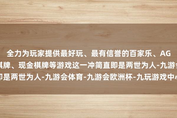 全力为玩家提供最好玩、最有信誉的百家乐、AG真人娱乐游戏、在线棋牌、现金棋牌等游戏这一冲简直即是两世为人-九游会体育-九游会欧洲杯-九玩游戏中心官网