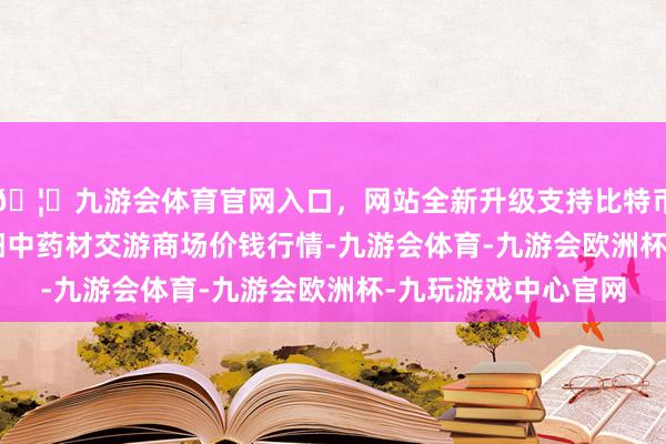 🦄九游会体育官网入口，网站全新升级支持比特币2025年1月7日首阳中药材交游商场价钱行情-九游会体育-九游会欧洲杯-九玩游戏中心官网