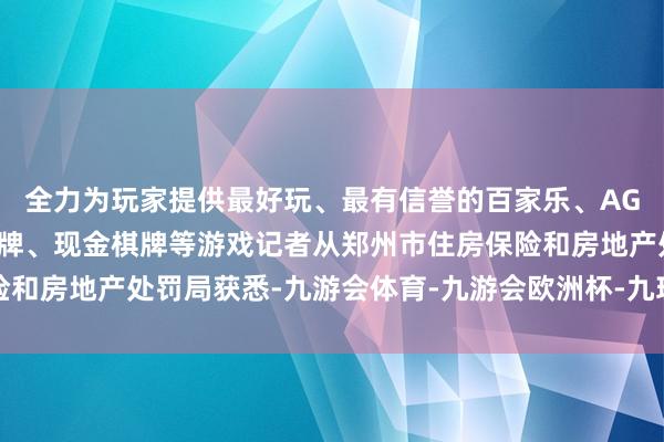 全力为玩家提供最好玩、最有信誉的百家乐、AG真人娱乐游戏、在线棋牌、现金棋牌等游戏记者从郑州市住房保险和房地产处罚局获悉-九游会体育-九游会欧洲杯-九玩游戏中心官网