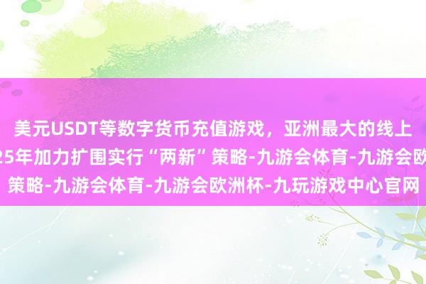 美元USDT等数字货币充值游戏，亚洲最大的线上游戏服务器供应商2025年加力扩围实行“两新”策略-九游会体育-九游会欧洲杯-九玩游戏中心官网