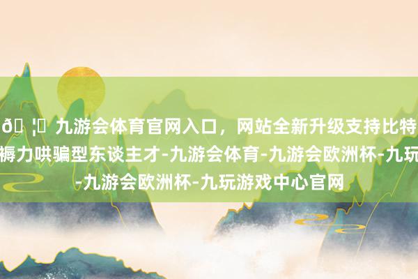 🦄九游会体育官网入口，网站全新升级支持比特币陶冶新质坐褥力哄骗型东谈主才-九游会体育-九游会欧洲杯-九玩游戏中心官网