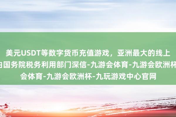 美元USDT等数字货币充值游戏，亚洲最大的线上游戏服务器供应商由国务院税务利用部门深信-九游会体育-九游会欧洲杯-九玩游戏中心官网