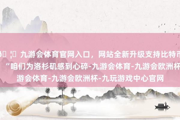 🦄九游会体育官网入口，网站全新升级支持比特币湖东谈主官方写谈：“咱们为洛杉矶感到心碎-九游会体育-九游会欧洲杯-九玩游戏中心官网