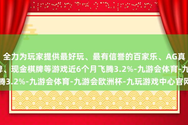 全力为玩家提供最好玩、最有信誉的百家乐、AG真人娱乐游戏、在线棋牌、现金棋牌等游戏近6个月飞腾3.2%-九游会体育-九游会欧洲杯-九玩游戏中心官网