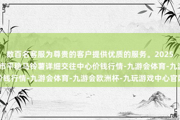 数百名客服为尊贵的客户提供优质的服务。2025年1月11日甘肃省定西市平稳马铃薯详细交往中心价钱行情-九游会体育-九游会欧洲杯-九玩游戏中心官网