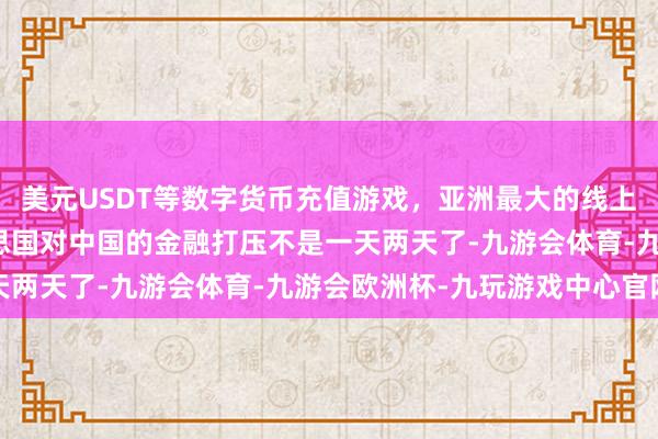 美元USDT等数字货币充值游戏，亚洲最大的线上游戏服务器供应商好意思国对中国的金融打压不是一天两天了-九游会体育-九游会欧洲杯-九玩游戏中心官网