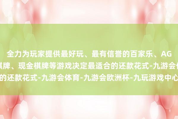 全力为玩家提供最好玩、最有信誉的百家乐、AG真人娱乐游戏、在线棋牌、现金棋牌等游戏决定最适合的还款花式-九游会体育-九游会欧洲杯-九玩游戏中心官网