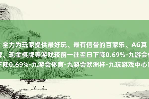 全力为玩家提供最好玩、最有信誉的百家乐、AG真人娱乐游戏、在线棋牌、现金棋牌等游戏较前一往翌日下降0.69%-九游会体育-九游会欧洲杯-九玩游戏中心官网