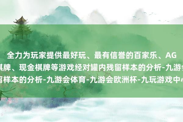 全力为玩家提供最好玩、最有信誉的百家乐、AG真人娱乐游戏、在线棋牌、现金棋牌等游戏经对罐内残留样本的分析-九游会体育-九游会欧洲杯-九玩游戏中心官网