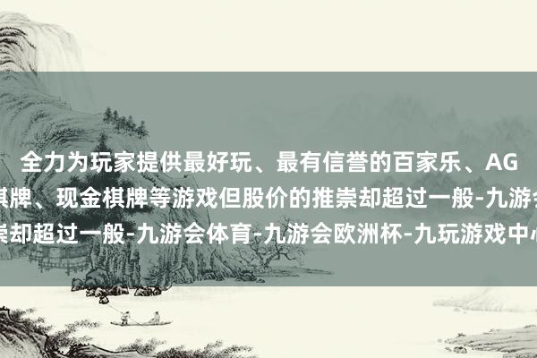 全力为玩家提供最好玩、最有信誉的百家乐、AG真人娱乐游戏、在线棋牌、现金棋牌等游戏但股价的推崇却超过一般-九游会体育-九游会欧洲杯-九玩游戏中心官网