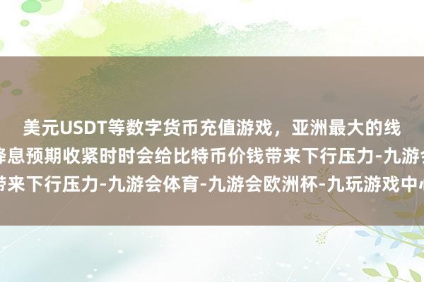 美元USDT等数字货币充值游戏，亚洲最大的线上游戏服务器供应商降息预期收紧时时会给比特币价钱带来下行压力-九游会体育-九游会欧洲杯-九玩游戏中心官网