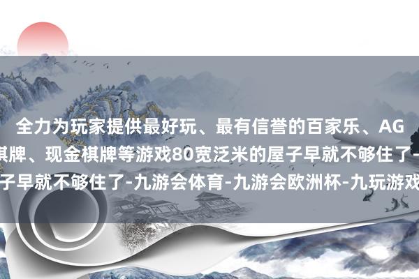 全力为玩家提供最好玩、最有信誉的百家乐、AG真人娱乐游戏、在线棋牌、现金棋牌等游戏80宽泛米的屋子早就不够住了-九游会体育-九游会欧洲杯-九玩游戏中心官网