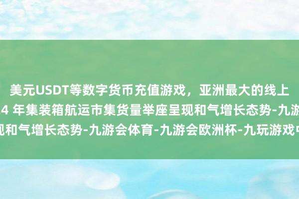 美元USDT等数字货币充值游戏，亚洲最大的线上游戏服务器供应商2024 年集装箱航运市集货量举座呈现和气增长态势-九游会体育-九游会欧洲杯-九玩游戏中心官网