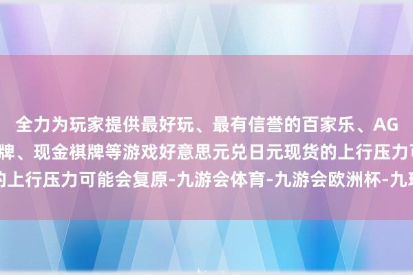 全力为玩家提供最好玩、最有信誉的百家乐、AG真人娱乐游戏、在线棋牌、现金棋牌等游戏好意思元兑日元现货的上行压力可能会复原-九游会体育-九游会欧洲杯-九玩游戏中心官网