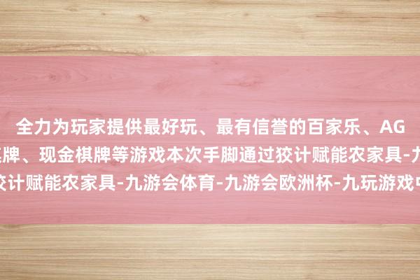 全力为玩家提供最好玩、最有信誉的百家乐、AG真人娱乐游戏、在线棋牌、现金棋牌等游戏本次手脚通过狡计赋能农家具-九游会体育-九游会欧洲杯-九玩游戏中心官网