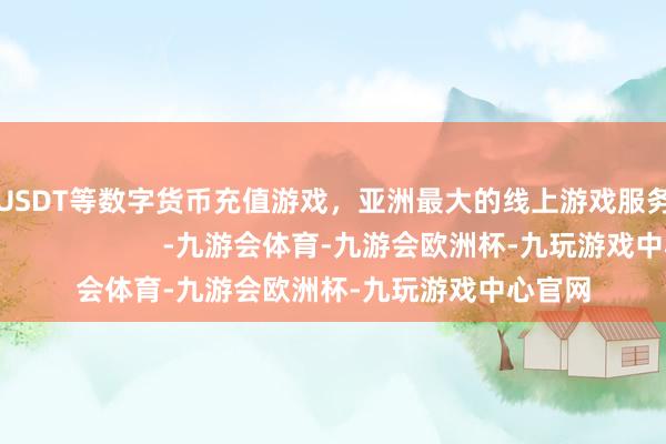 美元USDT等数字货币充值游戏，亚洲最大的线上游戏服务器供应商                        -九游会体育-九游会欧洲杯-九玩游戏中心官网