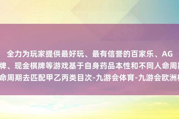 全力为玩家提供最好玩、最有信誉的百家乐、AG真人娱乐游戏、在线棋牌、现金棋牌等游戏基于自身药品本性和不同人命周期去匹配甲乙丙类目次-九游会体育-九游会欧洲杯-九玩游戏中心官网