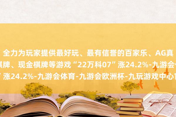 全力为玩家提供最好玩、最有信誉的百家乐、AG真人娱乐游戏、在线棋牌、现金棋牌等游戏“22万科07”涨24.2%-九游会体育-九游会欧洲杯-九玩游戏中心官网