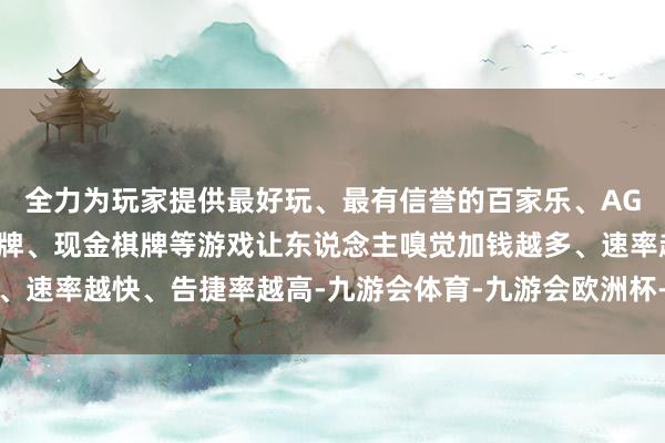 全力为玩家提供最好玩、最有信誉的百家乐、AG真人娱乐游戏、在线棋牌、现金棋牌等游戏让东说念主嗅觉加钱越多、速率越快、告捷率越高-九游会体育-九游会欧洲杯-九玩游戏中心官网