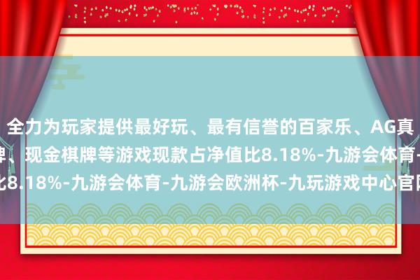 全力为玩家提供最好玩、最有信誉的百家乐、AG真人娱乐游戏、在线棋牌、现金棋牌等游戏现款占净值比8.18%-九游会体育-九游会欧洲杯-九玩游戏中心官网