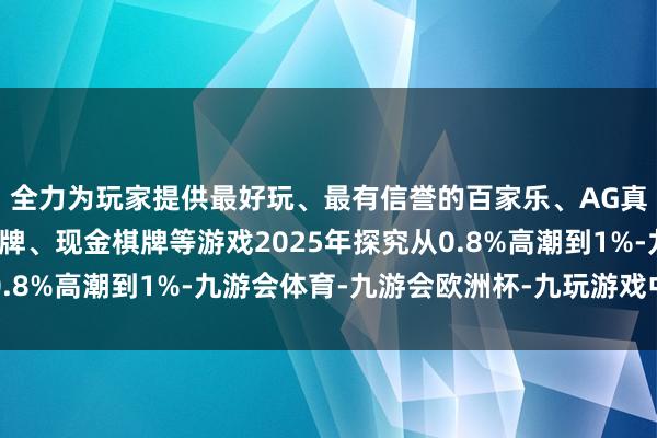 全力为玩家提供最好玩、最有信誉的百家乐、AG真人娱乐游戏、在线棋牌、现金棋牌等游戏2025年探究从0.8%高潮到1%-九游会体育-九游会欧洲杯-九玩游戏中心官网