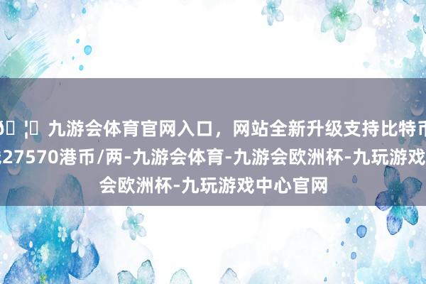 🦄九游会体育官网入口，网站全新升级支持比特币金条价钱27570港币/两-九游会体育-九游会欧洲杯-九玩游戏中心官网