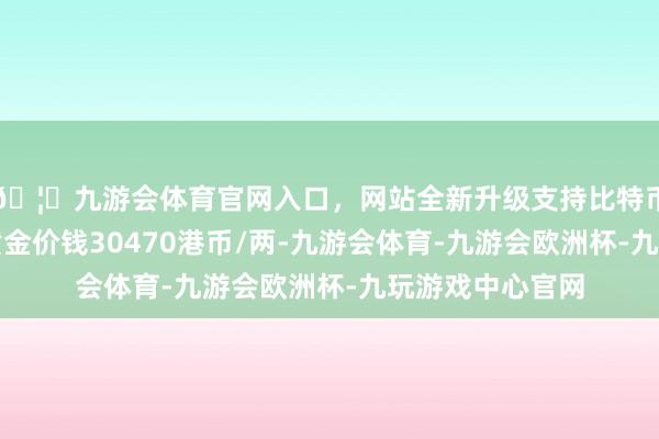 🦄九游会体育官网入口，网站全新升级支持比特币香港六福珠宝黄金价钱30470港币/两-九游会体育-九游会欧洲杯-九玩游戏中心官网