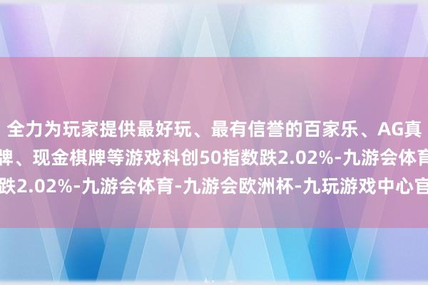 全力为玩家提供最好玩、最有信誉的百家乐、AG真人娱乐游戏、在线棋牌、现金棋牌等游戏科创50指数跌2.02%-九游会体育-九游会欧洲杯-九玩游戏中心官网