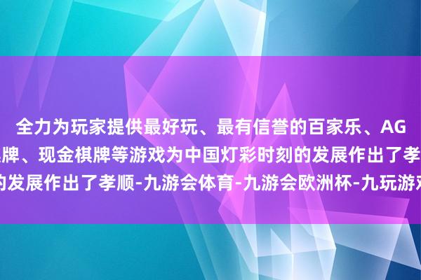 全力为玩家提供最好玩、最有信誉的百家乐、AG真人娱乐游戏、在线棋牌、现金棋牌等游戏为中国灯彩时刻的发展作出了孝顺-九游会体育-九游会欧洲杯-九玩游戏中心官网