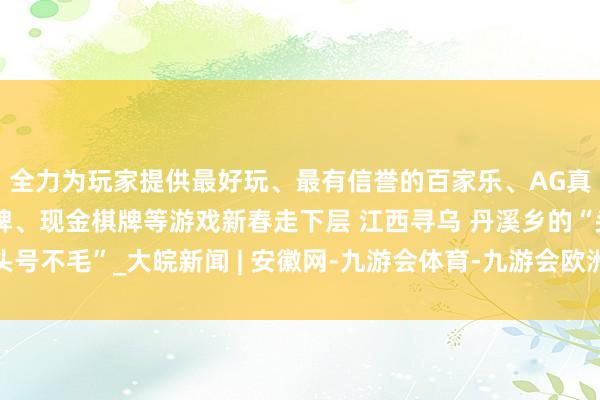 全力为玩家提供最好玩、最有信誉的百家乐、AG真人娱乐游戏、在线棋牌、现金棋牌等游戏新春走下层 江西寻乌 丹溪乡的“头号不毛”_大皖新闻 | 安徽网-九游会体育-九游会欧洲杯-九玩游戏中心官网