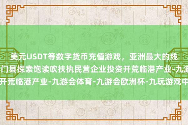 美元USDT等数字货币充值游戏，亚洲最大的线上游戏服务器供应商三门县探索饱读吹扶执民营企业投资开荒临港产业-九游会体育-九游会欧洲杯-九玩游戏中心官网