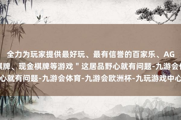 全力为玩家提供最好玩、最有信誉的百家乐、AG真人娱乐游戏、在线棋牌、现金棋牌等游戏＂这居品野心就有问题-九游会体育-九游会欧洲杯-九玩游戏中心官网