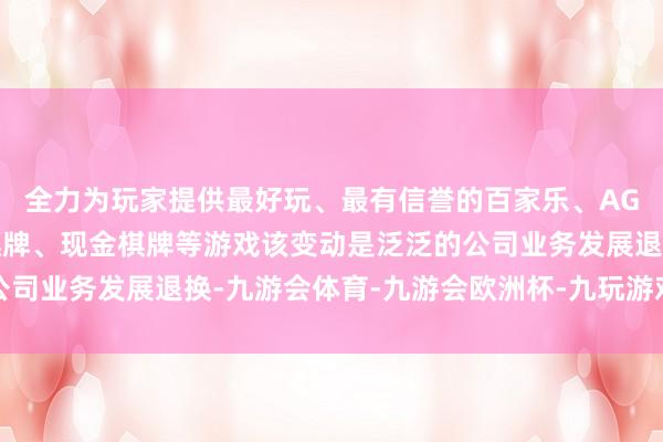 全力为玩家提供最好玩、最有信誉的百家乐、AG真人娱乐游戏、在线棋牌、现金棋牌等游戏该变动是泛泛的公司业务发展退换-九游会体育-九游会欧洲杯-九玩游戏中心官网