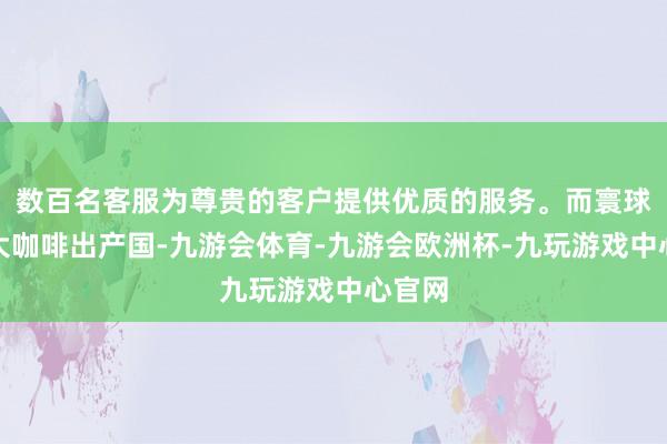 数百名客服为尊贵的客户提供优质的服务。而寰球第二大咖啡出产国-九游会体育-九游会欧洲杯-九玩游戏中心官网