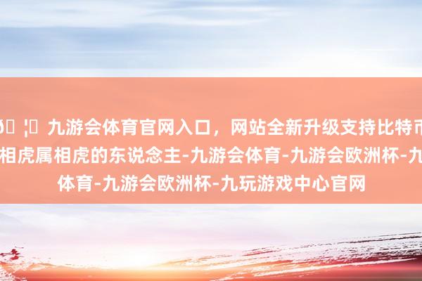 🦄九游会体育官网入口，网站全新升级支持比特币伸开剩余63%属相虎属相虎的东说念主-九游会体育-九游会欧洲杯-九玩游戏中心官网