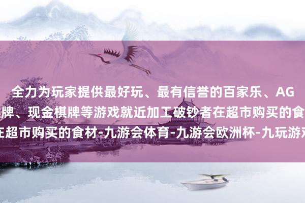 全力为玩家提供最好玩、最有信誉的百家乐、AG真人娱乐游戏、在线棋牌、现金棋牌等游戏就近加工破钞者在超市购买的食材-九游会体育-九游会欧洲杯-九玩游戏中心官网