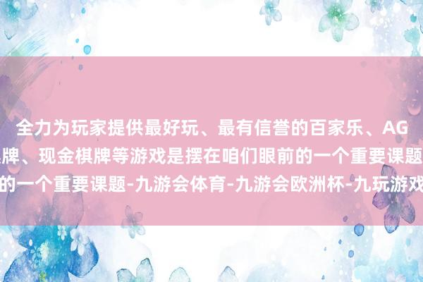 全力为玩家提供最好玩、最有信誉的百家乐、AG真人娱乐游戏、在线棋牌、现金棋牌等游戏是摆在咱们眼前的一个重要课题-九游会体育-九游会欧洲杯-九玩游戏中心官网