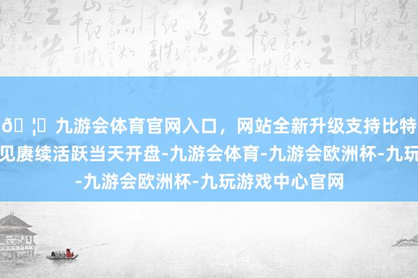 🦄九游会体育官网入口，网站全新升级支持比特币固态电板成见赓续活跃当天开盘-九游会体育-九游会欧洲杯-九玩游戏中心官网