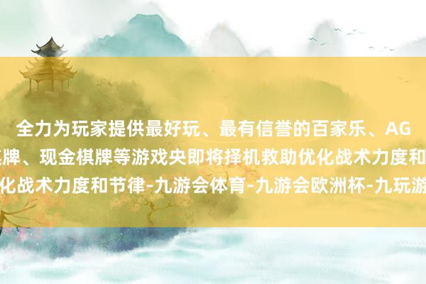 全力为玩家提供最好玩、最有信誉的百家乐、AG真人娱乐游戏、在线棋牌、现金棋牌等游戏央即将择机救助优化战术力度和节律-九游会体育-九游会欧洲杯-九玩游戏中心官网