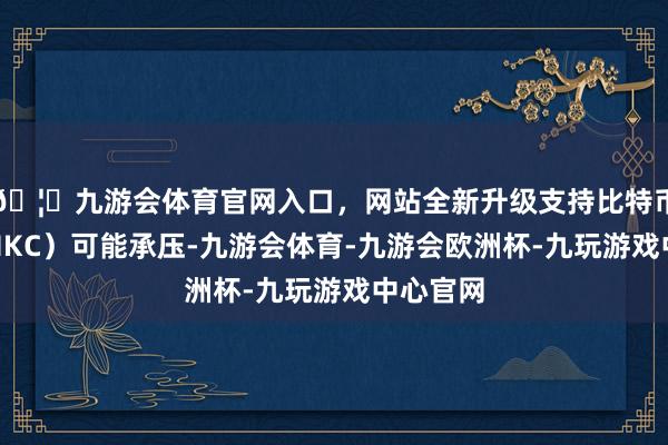 🦄九游会体育官网入口，网站全新升级支持比特币惠科（HKC）可能承压-九游会体育-九游会欧洲杯-九玩游戏中心官网