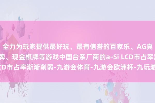 全力为玩家提供最好玩、最有信誉的百家乐、AG真人娱乐游戏、在线棋牌、现金棋牌等游戏中国台系厂商的a-Si LCD市占率渐渐削弱-九游会体育-九游会欧洲杯-九玩游戏中心官网