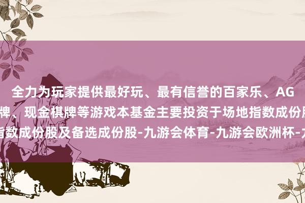 全力为玩家提供最好玩、最有信誉的百家乐、AG真人娱乐游戏、在线棋牌、现金棋牌等游戏本基金主要投资于场地指数成份股及备选成份股-九游会体育-九游会欧洲杯-九玩游戏中心官网