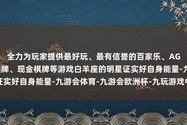 全力为玩家提供最好玩、最有信誉的百家乐、AG真人娱乐游戏、在线棋牌、现金棋牌等游戏白羊座的明星证实好自身能量-九游会体育-九游会欧洲杯-九玩游戏中心官网 全力为玩家提供最好玩、最有信誉的百家乐、AG真人娱乐游戏、在线棋牌、现金棋牌等游戏白羊座的明星证实好自身能量-九游会体育-九游会欧洲杯-九玩游戏中心官网
